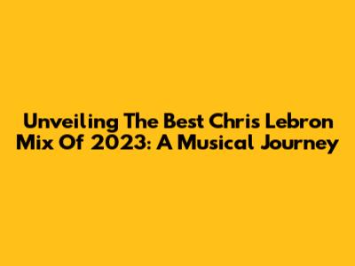 Unveiling The Best Chris Lebron Mix Of 2023: A Musical Journey
