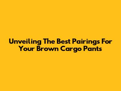 Unveiling The Best Pairings For Your Brown Cargo Pants