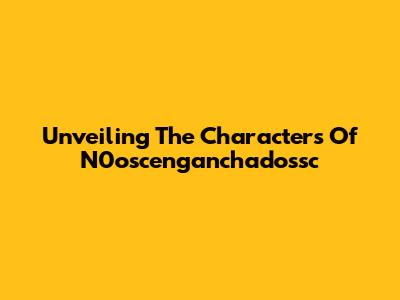 Unveiling The Characters Of N0oscenganchadossc