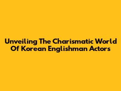 Unveiling The Charismatic World Of Korean Englishman Actors