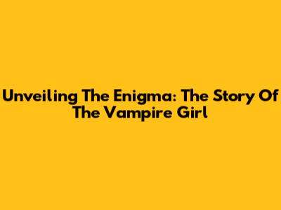 Unveiling The Enigma: The Story Of The Vampire Girl