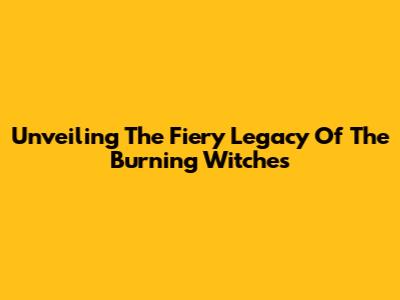 Unveiling The Fiery Legacy Of The Burning Witches