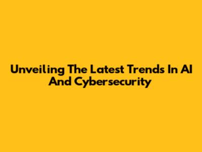 Unveiling The Latest Trends In AI And Cybersecurity