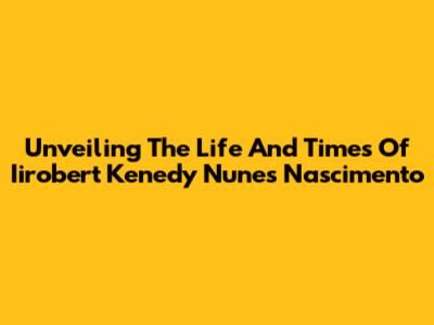 Unveiling The Life And Times Of Iirobert Kenedy Nunes Nascimento