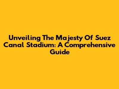 Unveiling The Majesty Of Suez Canal Stadium: A Comprehensive Guide