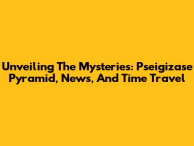 Unveiling The Mysteries: Pseigizase Pyramid, News, And Time Travel