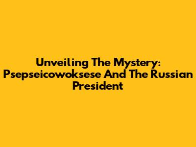 Unveiling The Mystery: Psepseicowoksese And The Russian President