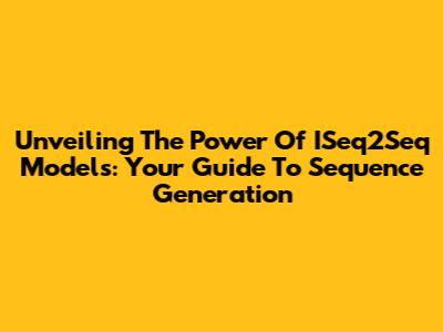Unveiling The Power Of ISeq2Seq Models: Your Guide To Sequence Generation
