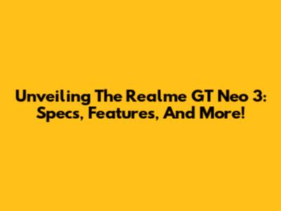Unveiling The Realme GT Neo 3: Specs, Features, And More!
