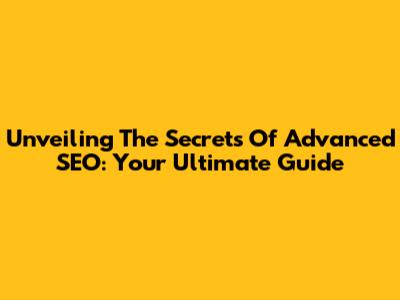Unveiling The Secrets Of Advanced SEO: Your Ultimate Guide