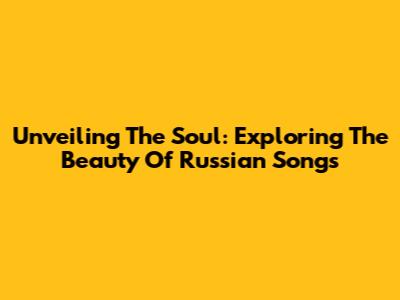 Unveiling The Soul: Exploring The Beauty Of Russian Songs