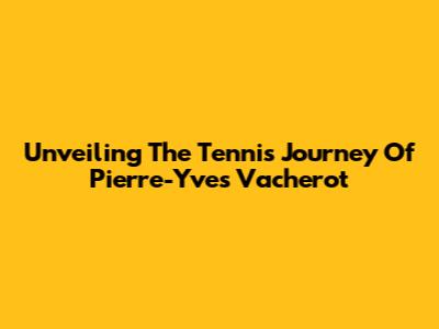 Unveiling The Tennis Journey Of Pierre-Yves Vacherot