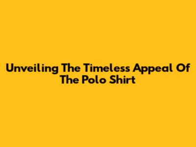 Unveiling The Timeless Appeal Of The Polo Shirt