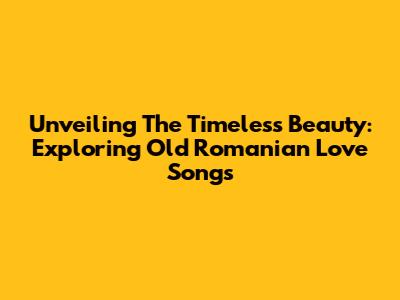 Unveiling The Timeless Beauty: Exploring Old Romanian Love Songs