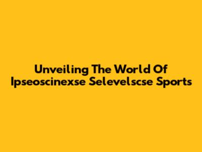 Unveiling The World Of Ipseoscinexse Selevelscse Sports