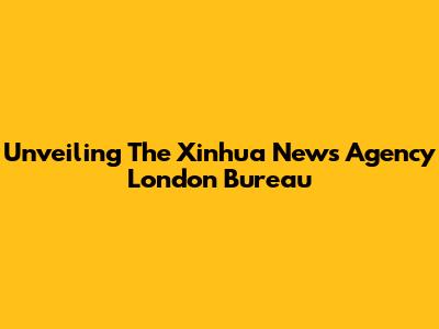 Unveiling The Xinhua News Agency London Bureau