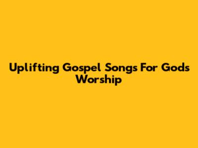 Uplifting Gospel Songs For God's Worship