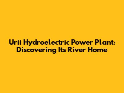 Urii Hydroelectric Power Plant: Discovering Its River Home