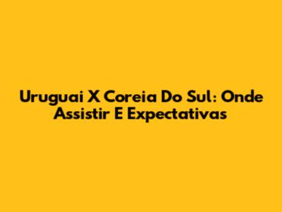 Uruguai X Coreia Do Sul: Onde Assistir E Expectativas