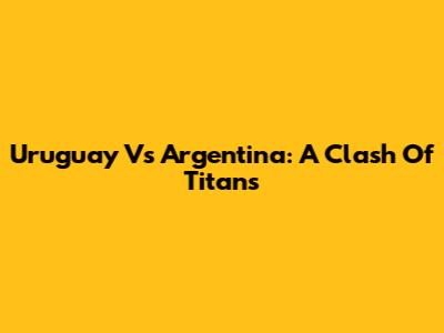 Uruguay Vs Argentina: A Clash Of Titans