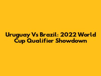 Uruguay Vs Brazil: 2022 World Cup Qualifier Showdown