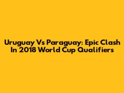 Uruguay Vs Paraguay: Epic Clash In 2018 World Cup Qualifiers