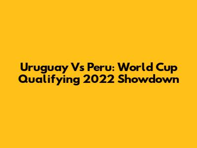 Uruguay Vs Peru: World Cup Qualifying 2022 Showdown