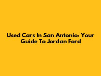 Used Cars In San Antonio: Your Guide To Jordan Ford