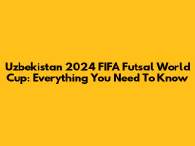 Uzbekistan 2024 FIFA Futsal World Cup: Everything You Need To Know