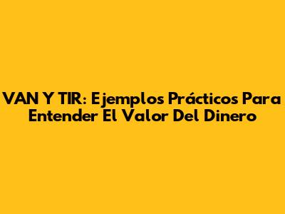 VAN Y TIR: Ejemplos Prácticos Para Entender El Valor Del Dinero