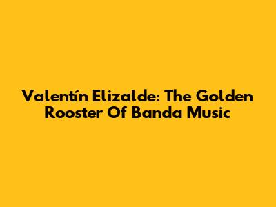 Valentín Elizalde: The Golden Rooster Of Banda Music