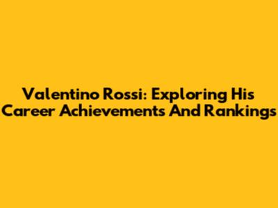 Valentino Rossi: Exploring His Career Achievements And Rankings