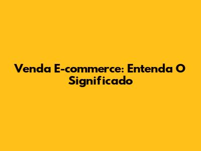 Venda E-commerce: Entenda O Significado