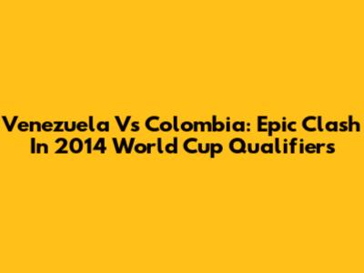 Venezuela Vs Colombia: Epic Clash In 2014 World Cup Qualifiers