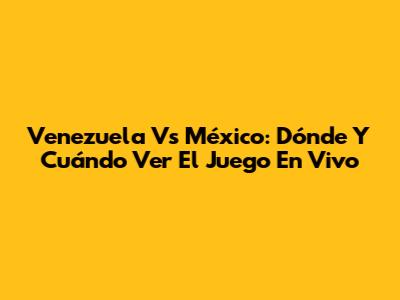Venezuela Vs México: Dónde Y Cuándo Ver El Juego En Vivo