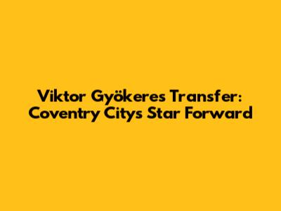 Viktor Gyökeres Transfer: Coventry City's Star Forward