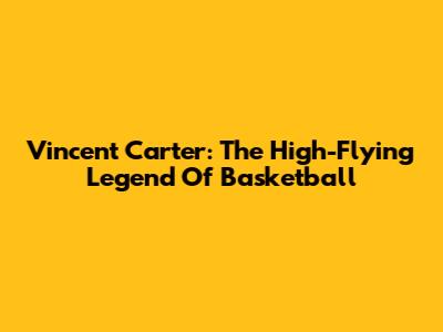 Vincent Carter: The High-Flying Legend Of Basketball
