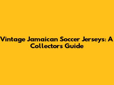 Vintage Jamaican Soccer Jerseys: A Collector's Guide