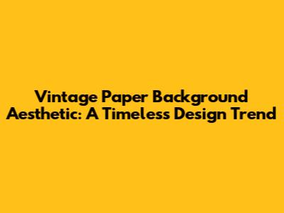 Vintage Paper Background Aesthetic: A Timeless Design Trend
