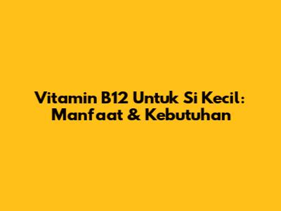 Vitamin B12 Untuk Si Kecil: Manfaat & Kebutuhan
