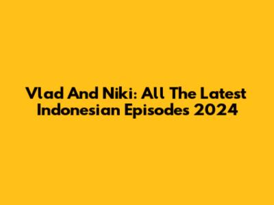 Vlad And Niki: All The Latest Indonesian Episodes 2024