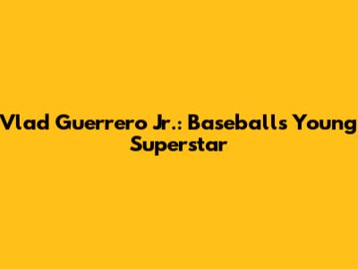 Vlad Guerrero Jr.: Baseball's Young Superstar