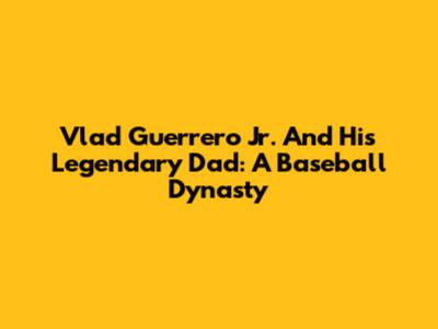Vlad Guerrero Jr. And His Legendary Dad: A Baseball Dynasty