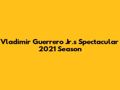 Vladimir Guerrero Jr.'s Spectacular 2021 Season