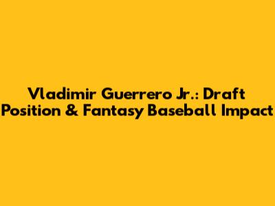 Vladimir Guerrero Jr.: Draft Position & Fantasy Baseball Impact
