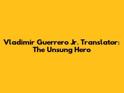 Vladimir Guerrero Jr. Translator: The Unsung Hero