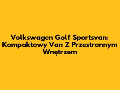Volkswagen Golf Sportsvan: Kompaktowy Van Z Przestronnym Wnętrzem