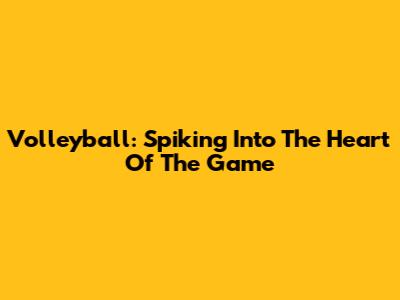 Volleyball: Spiking Into The Heart Of The Game