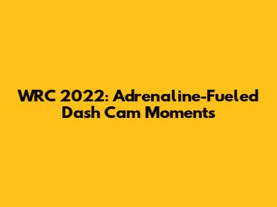 WRC 2022: Adrenaline-Fueled Dash Cam Moments