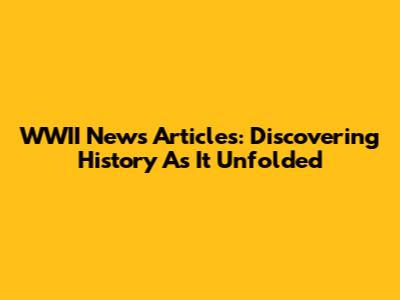 WWII News Articles: Discovering History As It Unfolded
